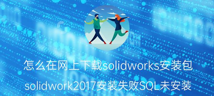 怎么在网上下载solidworks安装包 solidwork2017安装失败SQL未安装？